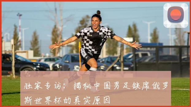 独家专访：揭秘中国男足缺席俄罗斯世界杯的真实原因