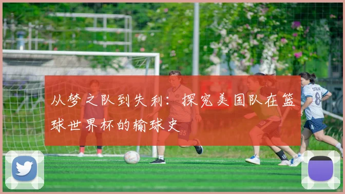 从梦之队到失利：探究美国队在篮球世界杯的输球史