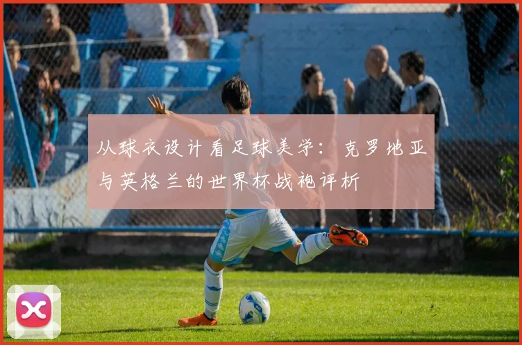 从球衣设计看足球美学：克罗地亚与英格兰的世界杯战袍评析