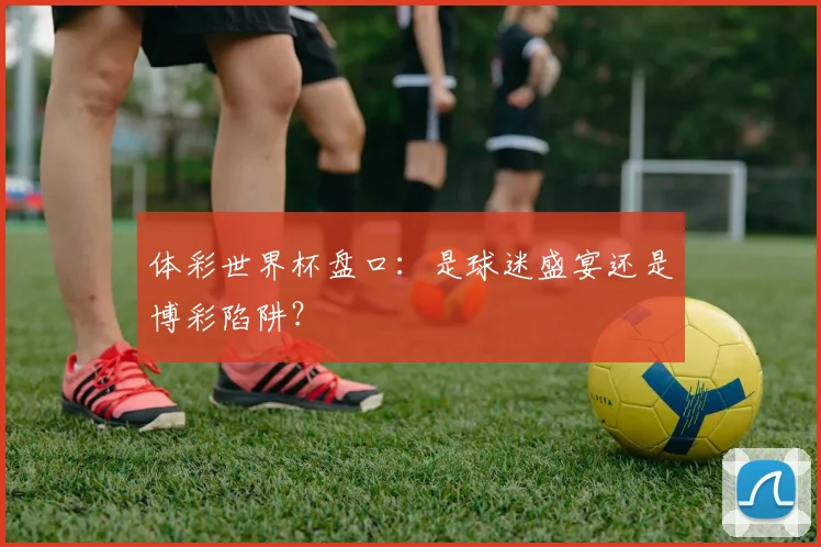 体彩世界杯盘口:是球迷盛宴还是博彩陷阱?