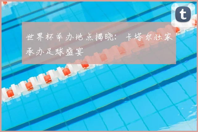 世界杯举办地点揭晓:卡塔尔独家承办足球盛宴