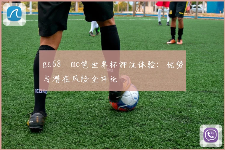 ga68椣me笆世界杯押注体验：优势与潜在风险全评论