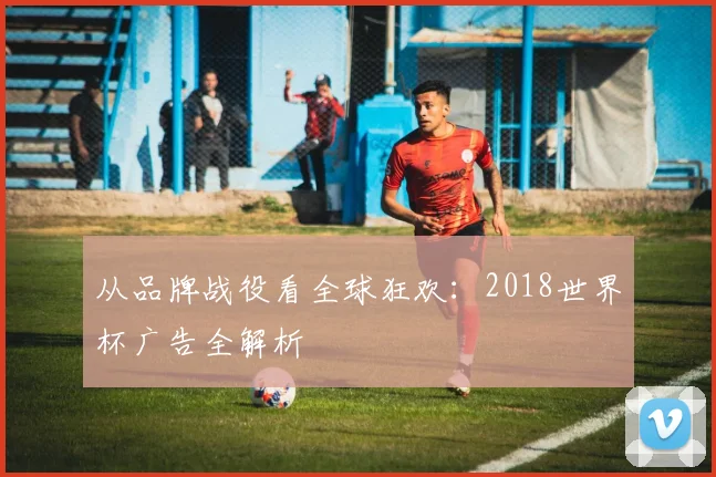 从品牌战役看全球狂欢:2018世界杯广告全解析