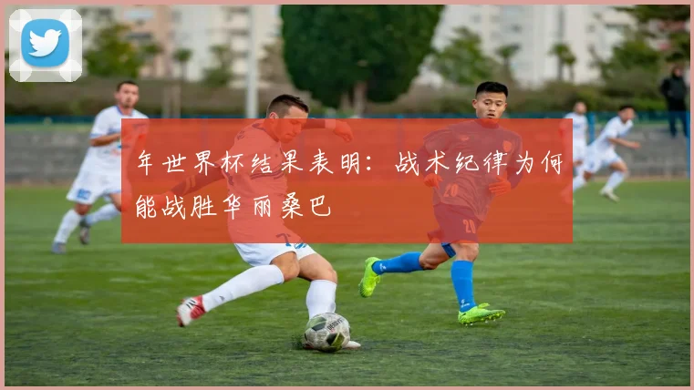 年世界杯结果表明:战术纪律为何能战胜华丽桑巴