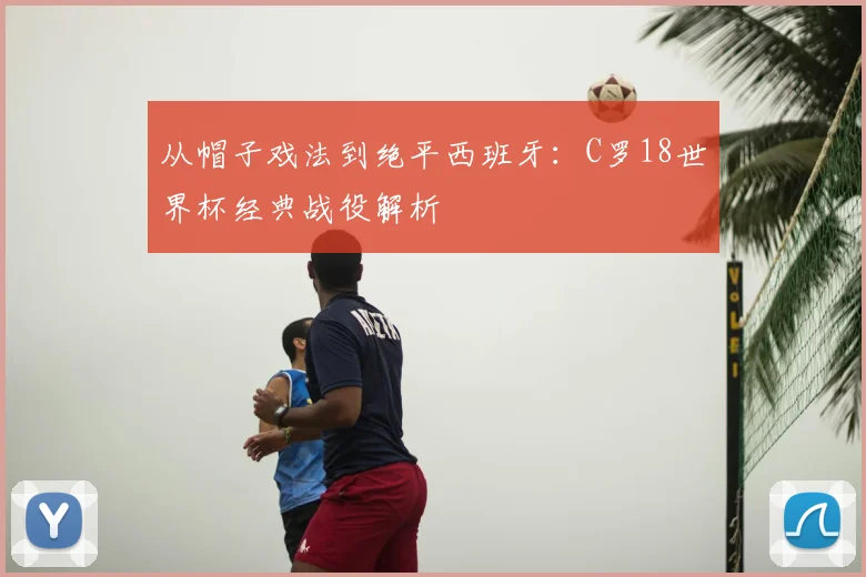 从帽子戏法到绝平西班牙：C罗18世界杯经典战役解析