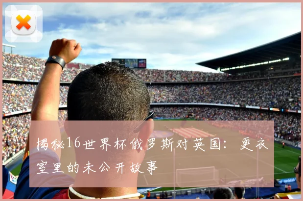 揭秘16世界杯俄罗斯对英国:更衣室里的未公开故事