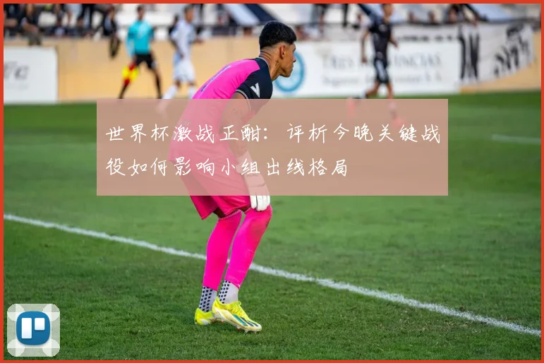 世界杯激战正酣:评析今晚关键战役如何影响小组出线格局