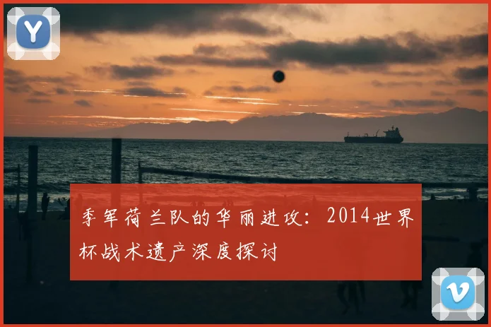 季军荷兰队的华丽进攻:2014世界杯战术遗产深度探讨