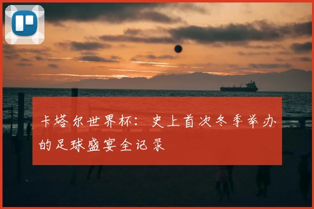 卡塔尔世界杯:史上首次冬季举办的足球盛宴全记录