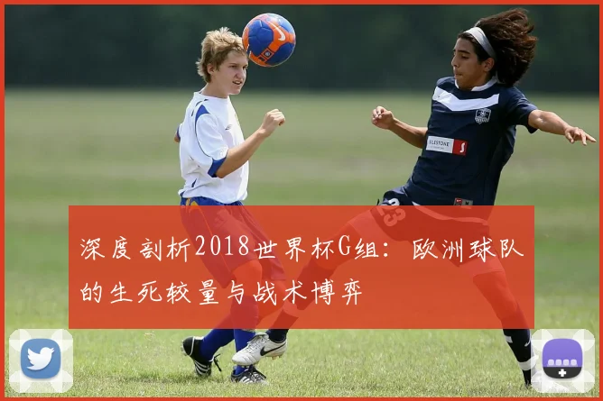 深度剖析2018世界杯G组：欧洲球队的生死较量与战术博弈