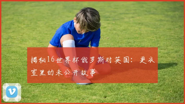 揭秘16世界杯俄罗斯对英国:更衣室里的未公开故事